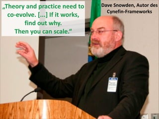 „Theory	
  and	
  practice	
  need	
  to	
  
co-­‐evolve.	
  [...]	
  If	
  it	
  works,	
  
find	
  out	
  why.	
   
Then	
  you	
  can	
  scale.“

Dave	
  Snowden,	
  Autor	
  des	
  
Cynefin-­‐Frameworks

 