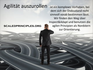 Agilität	
  auszurollen

ist	
  ein	
  komplexes	
  Vorhaben,	
  bei	
  
dem	
  sich	
  der	
  Endzustand	
  nicht	
  
sinnvoll	
  vorab	
  bestimmen	
  lässt.
Wir	
  finden	
  den	
  Weg	
  über	
  
Inspect&Adapt	
  und	
  benutzen	
  die	
  	
  	
  	
  
	
   agilen	
  Prinzipien	
  als	
  Nordstern	
  
zur	
  Orientierung.

	
  

scaledprinciples.org

 