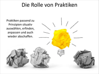 Die	
  Rolle	
  von	
  Praktiken
Praktiken	
  passend	
  zu	
  
Prinzipien	
  situativ	
  
auswählen,	
  erfinden,	
  
anpassen	
  und	
  auch	
  
wieder	
  abschaffen.

 