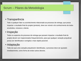 Scrum – Pilares da Metodologia


 ●   Transparência
     Todo e qualquer fator ou acontecimento relacionado ao processo de entrega, que possa
     impactar o resultado final do projeto (produto), deve ser visível e do conhecimento de todos
     envolvidos, inclusive o cliente.

 ●   Inspeção
     Todos os aspectos do processo de entrega que possam impactar o resultado final do
     projeto devem ser inspecionados frequentemente, para que qualquer variação prejudicial
     possa ser identificada e corrigida o mais rápido possível.

 ●   Adaptação
     Toda vez que uma variação prejudicial é identificada, o processo deve ser ajustado
     imediatamente, como forma de evitar outros desvios.
 