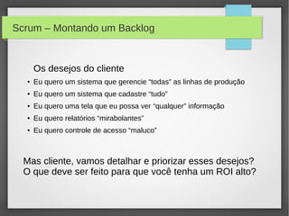 Scrum – Montando um Backlog


      Os desejos do cliente
  ●   Eu quero um sistema que gerencie “todas” as linhas de produção
  ●   Eu quero um sistema que cadastre “tudo”
  ●   Eu quero uma tela que eu possa ver “qualquer” informação
  ●   Eu quero relatórios “mirabolantes”
  ●   Eu quero controle de acesso “maluco”



  Mas cliente, vamos detalhar e priorizar esses desejos?
  O que deve ser feito para que você tenha um ROI alto?
 