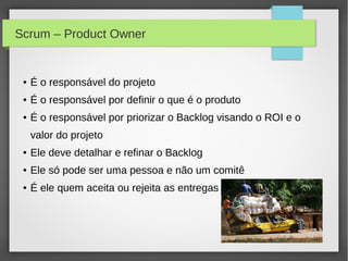 Scrum – Product Owner


 ●   É o responsável do projeto
 ●   É o responsável por definir o que é o produto
 ●   É o responsável por priorizar o Backlog visando o ROI e o
     valor do projeto
 ●   Ele deve detalhar e refinar o Backlog
 ●   Ele só pode ser uma pessoa e não um comitê
 ●   É ele quem aceita ou rejeita as entregas
 