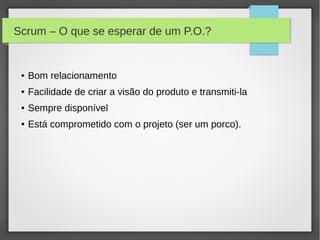 Scrum – O que se esperar de um P.O.?


 ●   Bom relacionamento
 ●   Facilidade de criar a visão do produto e transmiti-la
 ●   Sempre disponível
 ●   Está comprometido com o projeto (ser um porco).
 
