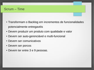 Scrum – Time


 ●   Transformam o Backlog em incrementos de funcionalidades
     potencialmente entregavéis
 ●   Devem produzir um produto com qualidade e valor
 ●   Devem ser auto-gerenciável e multi-funcional
 ●   Devem ser comunicativos
 ●   Devem ser porcos
 ●   Devem ter entre 3 e 9 pessoas.
 