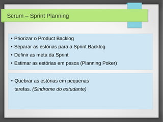Scrum – Sprint Planning


 ●   Priorizar o Product Backlog
 ●   Separar as estórias para a Sprint Backlog
 ●   Definir as meta da Sprint
 ●   Estimar as estórias em pesos (Planning Poker)


 ●   Quebrar as estórias em pequenas
     tarefas. (Sindrome do estudante)
 