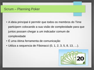 Scrum – Planning Poker


 ●   A ideia principal é permitir que todos os membros do Time
     participem colocando a sua visão de complexidade para que
     juntos possam chegar a um indicador comum de
     complexidade
 ●   É uma ótima ferramenta de comunicação
 ●   Utiliza a sequencia de Fibonacci (0, 1, 2, 3, 5, 8, 13, …).
 