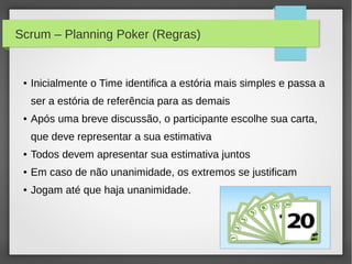 Scrum – Planning Poker (Regras)


 ●   Inicialmente o Time identifica a estória mais simples e passa a
     ser a estória de referência para as demais
 ●   Após uma breve discussão, o participante escolhe sua carta,
     que deve representar a sua estimativa
 ●   Todos devem apresentar sua estimativa juntos
 ●   Em caso de não unanimidade, os extremos se justificam
 ●   Jogam até que haja unanimidade.
 