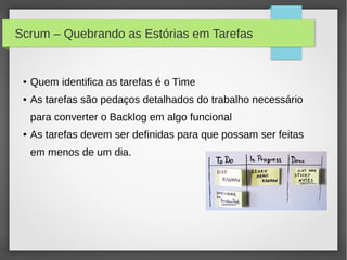 Scrum – Quebrando as Estórias em Tarefas


 ●   Quem identifica as tarefas é o Time
 ●   As tarefas são pedaços detalhados do trabalho necessário
     para converter o Backlog em algo funcional
 ●   As tarefas devem ser definidas para que possam ser feitas
     em menos de um dia.
 