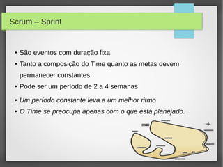 Scrum – Sprint


 ●   São eventos com duração fixa
 ●   Tanto a composição do Time quanto as metas devem
     permanecer constantes
 ●   Pode ser um período de 2 a 4 semanas
 ●   Um período constante leva a um melhor ritmo
 ●   O Time se preocupa apenas com o que está planejado.
 
