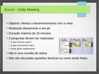 Scrum – Daily Meeting


 ●   Objetivo: Alinhar o desenvolvimento com a meta
 ●   Realizada diariamente e em pé
 ●   Duração máxima de 15 minutos
 ●   3 perguntas devem ser realizadas
     ●   O que você fez ontem?
     ●   O que você irá fazer hoje?
     ●   Existe algum impedimento?

 ●   Não é uma reunião de status
 ●   Não são discutidas questões técnicas ou como serão feitas.
 