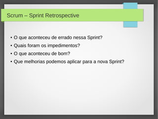 Scrum – Sprint Retrospective


 ●   O que aconteceu de errado nessa Sprint?
 ●   Quais foram os impedimentos?
 ●   O que aconteceu de bom?
 ●   Que melhorias podemos aplicar para a nova Sprint?
 