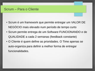 Scrum – Para o Cliente


 ●   Scrum é um framework que permite entregar um VALOR DE
     NEGÓCIO mais elevado num período de tempo curto
 ●   Scrum permite entrega de um Software FUNCIONANDO e de
     QUALIDADE a cada 2 semanas (feedback constante)
 ●   O Cliente é quem define as prioridades. O Time apenas se
     auto-organiza para definir a melhor forma de entregar
     funcionalidades.
 
