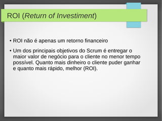 ROI (Return of Investiment)


●   ROI não é apenas um retorno financeiro
●   Um dos principais objetivos do Scrum é entregar o
    maior valor de negócio para o cliente no menor tempo
    possível. Quanto mais dinheiro o cliente puder ganhar
    e quanto mais rápido, melhor (ROI).
 