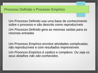 Processo Definido x Processo Empírico


  Um Processo Definido usa uma base de conhecimento
  sobre o processo e são descrito como reproduzíveis
  Um Processo Definido gera as mesmas saídas para as
  mesmas entradas


  Um Processo Empírico envolve atividades complicadas,
  não reproduzíveis e com resultados imprevisíveis
  Um Processo Empírico é caótico e complexo. Ou seja os
  seus detalhes não são conhecidos.
 