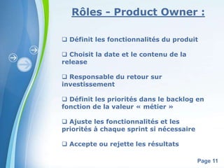 Rôles - Product Owner : 
 Définit les fonctionnalités du produit 
Powerpoint Templates 
Page 11 
 Choisit la date et le contenu de la 
release 
 Responsable du retour sur 
investissement 
 Définit les priorités dans le backlog en 
fonction de la valeur « métier » 
 Ajuste les fonctionnalités et les 
priorités à chaque sprint si nécessaire 
 Accepte ou rejette les résultats 
 