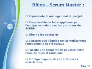 Rôles - Scrum Master : 
 Représente le management du projet 
Powerpoint Templates 
Page 12 
 Responsable de faire appliquer par 
l’équipe les valeurs et les pratiques de 
SCRUM 
 Élimine les obstacles 
 S'assure que l'équipe est complètement 
fonctionnelle et productive 
 Facilite une coopération poussée entre 
tous les rôles et fonctions 
 Protège l'équipe des interférences 
extérieures 
 
