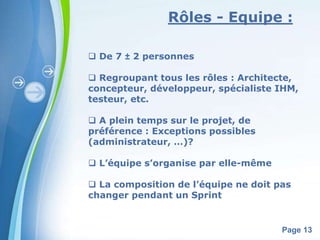 Rôles - Equipe : 
Powerpoint Templates 
Page 13 
 De 7 ± 2 personnes 
 Regroupant tous les rôles : Architecte, 
concepteur, développeur, spécialiste IHM, 
testeur, etc. 
 A plein temps sur le projet, de 
préférence : Exceptions possibles 
(administrateur, …)? 
 L’équipe s’organise par elle-même 
 La composition de l’équipe ne doit pas 
changer pendant un Sprint 
 