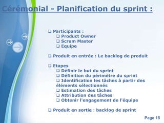Cérémonial - Planification du sprint : 
Powerpoint Templates 
Page 15 
 Participants : 
 Product Owner 
 Scrum Master 
 Equipe 
 Produit en entrée : Le backlog de produit 
 Etapes 
 Définir le but du sprint 
 Définition du périmètre du sprint 
 Identification les tâches à partir des 
éléments sélectionnés 
 Estimation des tâches 
 Attribution des tâches 
 Obtenir l'engagement de l'équipe 
 Produit en sortie : backlog de sprint 
 
