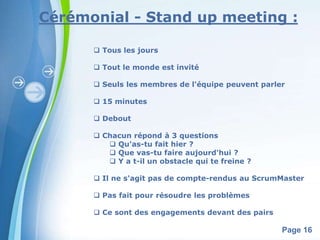 Cérémonial - Stand up meeting : 
Powerpoint Templates 
Page 16 
 Tous les jours 
 Tout le monde est invité 
 Seuls les membres de l'équipe peuvent parler 
 15 minutes 
 Debout 
 Chacun répond à 3 questions 
 Qu'as-tu fait hier ? 
 Que vas-tu faire aujourd'hui ? 
 Y a t-il un obstacle qui te freine ? 
 Il ne s'agit pas de compte-rendus au ScrumMaster 
 Pas fait pour résoudre les problèmes 
 Ce sont des engagements devant des pairs 
 