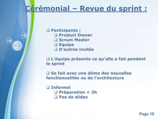 Cérémonial – Revue du sprint : 
Powerpoint Templates 
Page 19 
 Participants : 
 Product Owner 
 Scrum Master 
 Equipe 
 D'autres invités 
 L'équipe présente ce qu'elle a fait pendant 
le sprint 
 Se fait avec une démo des nouvelles 
fonctionnalités ou de l'architecture 
 Informel 
 Préparation < 2h 
 Pas de slides 
 