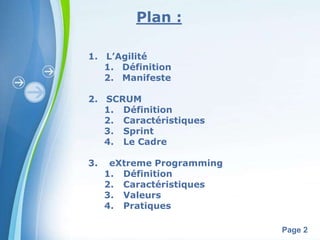 Powerpoint Templates 
Page 2 
Plan : 
1. L’Agilité 
1. Définition 
2. Manifeste 
2. SCRUM 
1. Définition 
2. Caractéristiques 
3. Sprint 
4. Le Cadre 
3. eXtreme Programming 
1. Définition 
2. Caractéristiques 
3. Valeurs 
4. Pratiques 
 