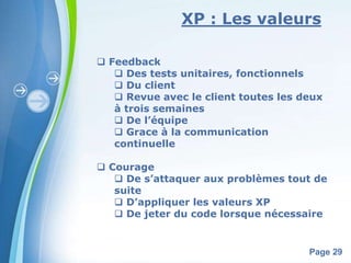 XP : Les valeurs 
Powerpoint Templates 
Page 29 
 Feedback 
 Des tests unitaires, fonctionnels 
 Du client 
 Revue avec le client toutes les deux 
à trois semaines 
 De l’équipe 
 Grace à la communication 
continuelle 
 Courage 
 De s’attaquer aux problèmes tout de 
suite 
 D’appliquer les valeurs XP 
 De jeter du code lorsque nécessaire 
 