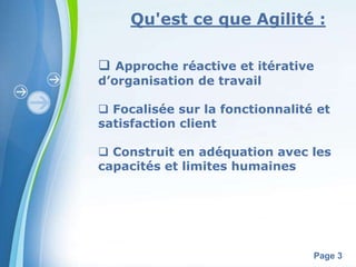 Qu'est ce que Agilité : 
 Approche réactive et itérative 
d’organisation de travail 
 Focalisée sur la fonctionnalité et 
satisfaction client 
 Construit en adéquation avec les 
capacités et limites humaines 
Powerpoint Templates 
Page 3 
 