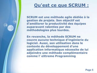 Qu'est ce que SCRUM : 
SCRUM est une méthode agile dédiée à la 
gestion de projets. Son objectif est 
d'améliorer la productivité des équipes 
auparavant ralenties par des 
méthodologies plus lourdes. 
En revanche, la méthode SCRUM ne 
couvre aucune technique d'ingénierie du 
logiciel. Aussi, son utilisation dans le 
contexte du développement d'une 
application informatique nécessite de lui 
adjoindre une méthode complémentaire 
comme l' eXtreme Programming 
Powerpoint Templates 
Page 5 
 