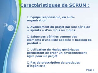 Caractéristiques de SCRUM : 
Powerpoint Templates 
Page 6 
 Equipe responsable, en auto-organisation 
 Avancement du projet par une série de 
« sprints » d’un mois ou moins 
 Exigences définies comme des 
éléments d’une liste appelée « backlog de 
produit » 
 Utilisation de règles génériques 
permettant de créer un environnement 
agile pour un projet 
 Pas de prescription de pratiques 
d’ingénierie 
 