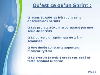 Qu'est ce qu'un Sprint : 
Powerpoint Templates 
Page 7 
 Dans SCRUM les itérations sont 
appelées des Sprints 
 Les projets SCRUM progressent par une 
série de sprints 
 La durée d’un sprint est de 2 à 4 
semaines 
 Une durée constante apporte un 
meilleur rythme 
 Le produit (partiel) est conçu, codé et 
testé pendant le sprint 
 