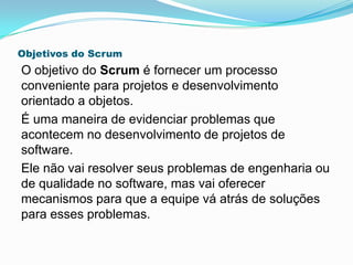 Objetivos do Scrum
O objetivo do Scrum é fornecer um processo
conveniente para projetos e desenvolvimento
orientado a objetos.
É uma maneira de evidenciar problemas que
acontecem no desenvolvimento de projetos de
software.
Ele não vai resolver seus problemas de engenharia ou
de qualidade no software, mas vai oferecer
mecanismos para que a equipe vá atrás de soluções
para esses problemas.
 