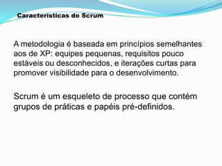 Características do Scrum



A metodologia é baseada em princípios semelhantes
aos de XP: equipes pequenas, requisitos pouco
estáveis ou desconhecidos, e iterações curtas para
promover visibilidade para o desenvolvimento.

Scrum é um esqueleto de processo que contém
grupos de práticas e papéis pré-definidos.
 