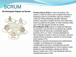 SCRUM
Os Principais Papeis no Scrum
                                Product Owner (P.O) é o dono do produto. Ele
                                possui a visão do retorno que o projeto trará para a
                                empresa e para os envolvidos, logo sua missão é
                                cuidar do Product Backlog, planejar releases,
                                priorizar requisitos e passar ao time uma visão clara
                                sobre os objetivos do projeto. É muito indicado então
                                que o P.O seja alguém do lado do cliente.
                                ScrumMaster (S.M) exerce um papel de liderança
                                no processo, mas ele não é um gerente de projetos.
                                O papel de S.M não possui autoridade alguma
  .                             perante o P.O ou o Time. A responsabilidade do
                                Scrum Master é manter o foco no processo, remover
                                impedimentos da equipe e auxiliar na comunicação
                                entre equipe e P.O.
                                O Time é o conjunto de pessoas que implementará
                                o projeto. É composto por uma equipe
                                multidisciplinar que tem a característica da auto-
                                gestão. A responsabilidade do Time é manter a auto-
                                gestão de suas atividades, planejar as Sprints,
                                assumir metas com o P.O e dar feedback sobre os
                                impedimentos para o S.M.
 