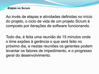 Etapas no Scrum


Ao invés de etapas e atividades definidas no início
do projeto, o ciclo de vida de um projeto Scrum é
composto por iterações de software funcionando.

Todo dia, é feita uma reunião de 15 minutos onde
o time expões à gerência o que será feito no
próximo dia, e nestas reuniões os gerentes podem
levantar os fatores de impedimento, e o progresso
geral do desenvolvimento.
 