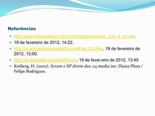 Referências
 http://www.oficinadanet.com.br/artigo/gerencia/o_que_e_scrum,
 19 de fevereiro de 2012, 14:22.
 http://pt.wikipedia.org/wiki/Scrum#Pap.C3.A9is, 19 de fevereiro de
  2012, 13;00.
 http://pt.wikipedia.org/wiki/Scrum, 19 de fever.eiro de 2012, 13:45
 Kniberg, H. (2007). Scrum e XP direto das. c4 media inc: Diana Plesa /
  Felipe Rodrigues.
 