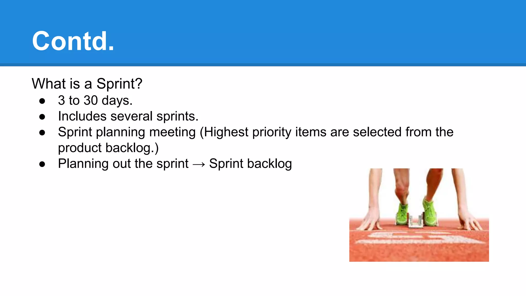Contd.
What is a Sprint?
● 3 to 30 days.
● Includes several sprints.
● Sprint planning meeting (Highest priority items are selected from the
product backlog.)
● Planning out the sprint → Sprint backlog
 