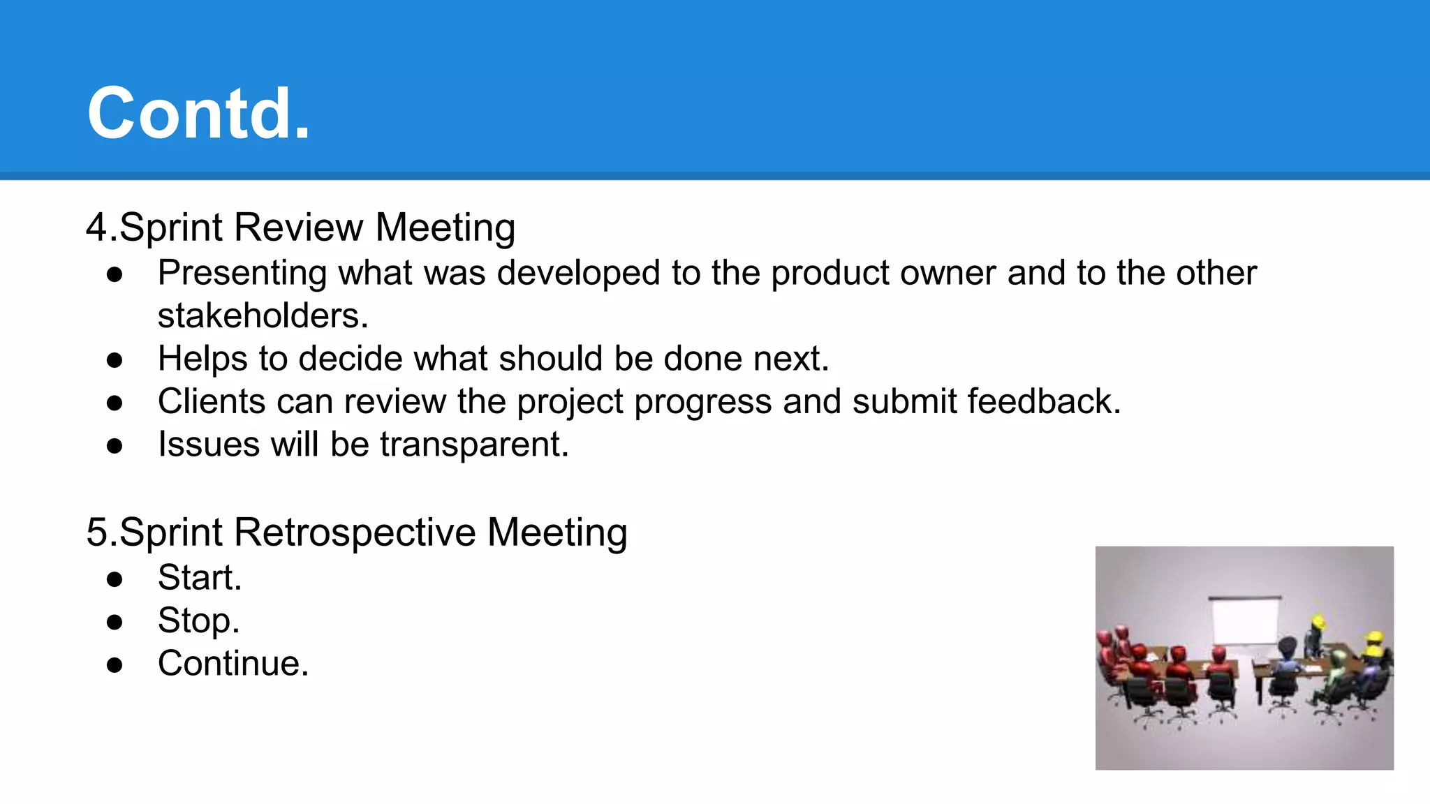 Contd.
4.Sprint Review Meeting
● Presenting what was developed to the product owner and to the other
stakeholders.
● Helps to decide what should be done next.
● Clients can review the project progress and submit feedback.
● Issues will be transparent.
5.Sprint Retrospective Meeting
● Start.
● Stop.
● Continue.
 