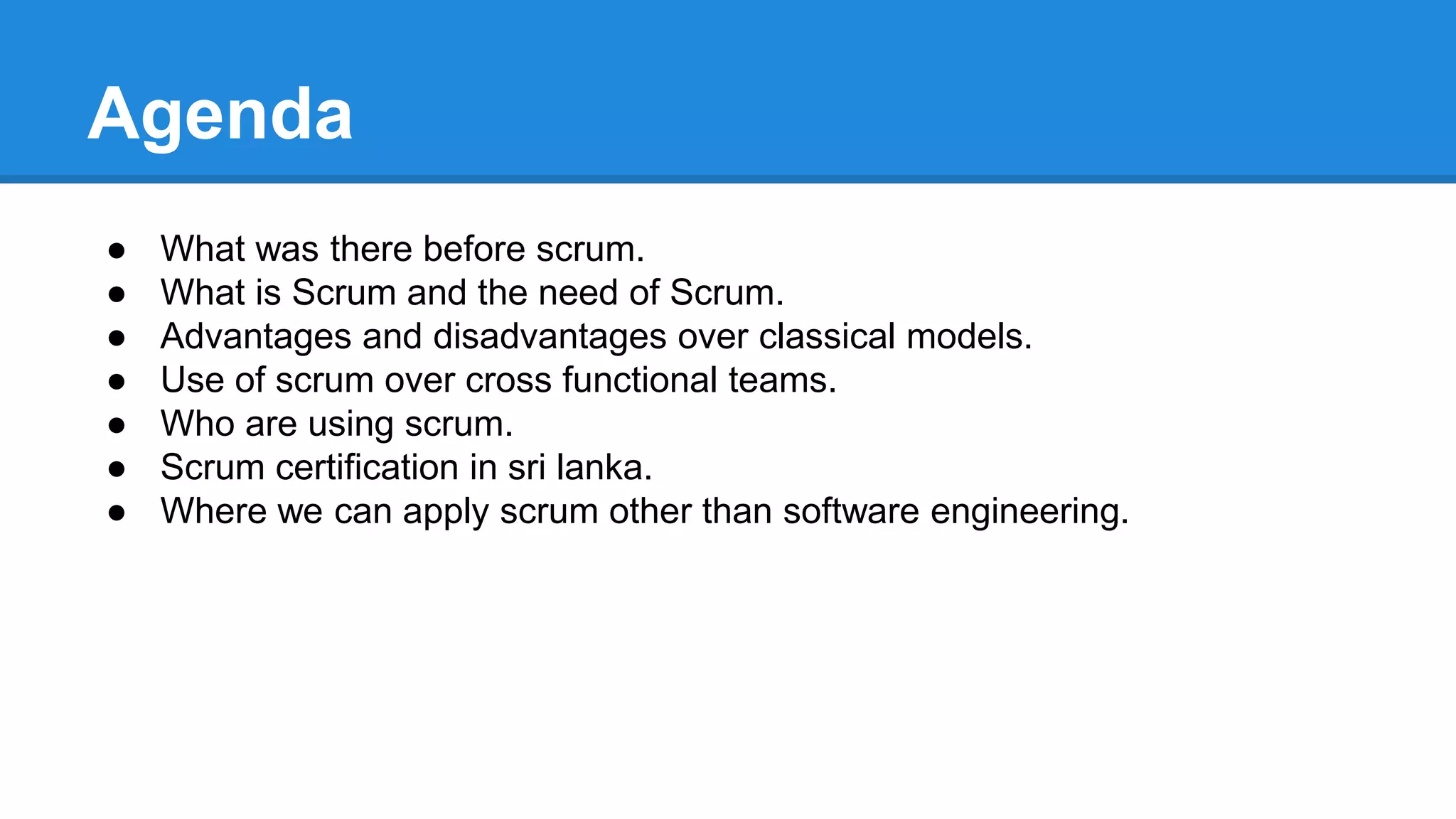 Agenda
● What was there before scrum.
● What is Scrum and the need of Scrum.
● Advantages and disadvantages over classical models.
● Use of scrum over cross functional teams.
● Who are using scrum.
● Scrum certification in sri lanka.
● Where we can apply scrum other than software engineering.
 