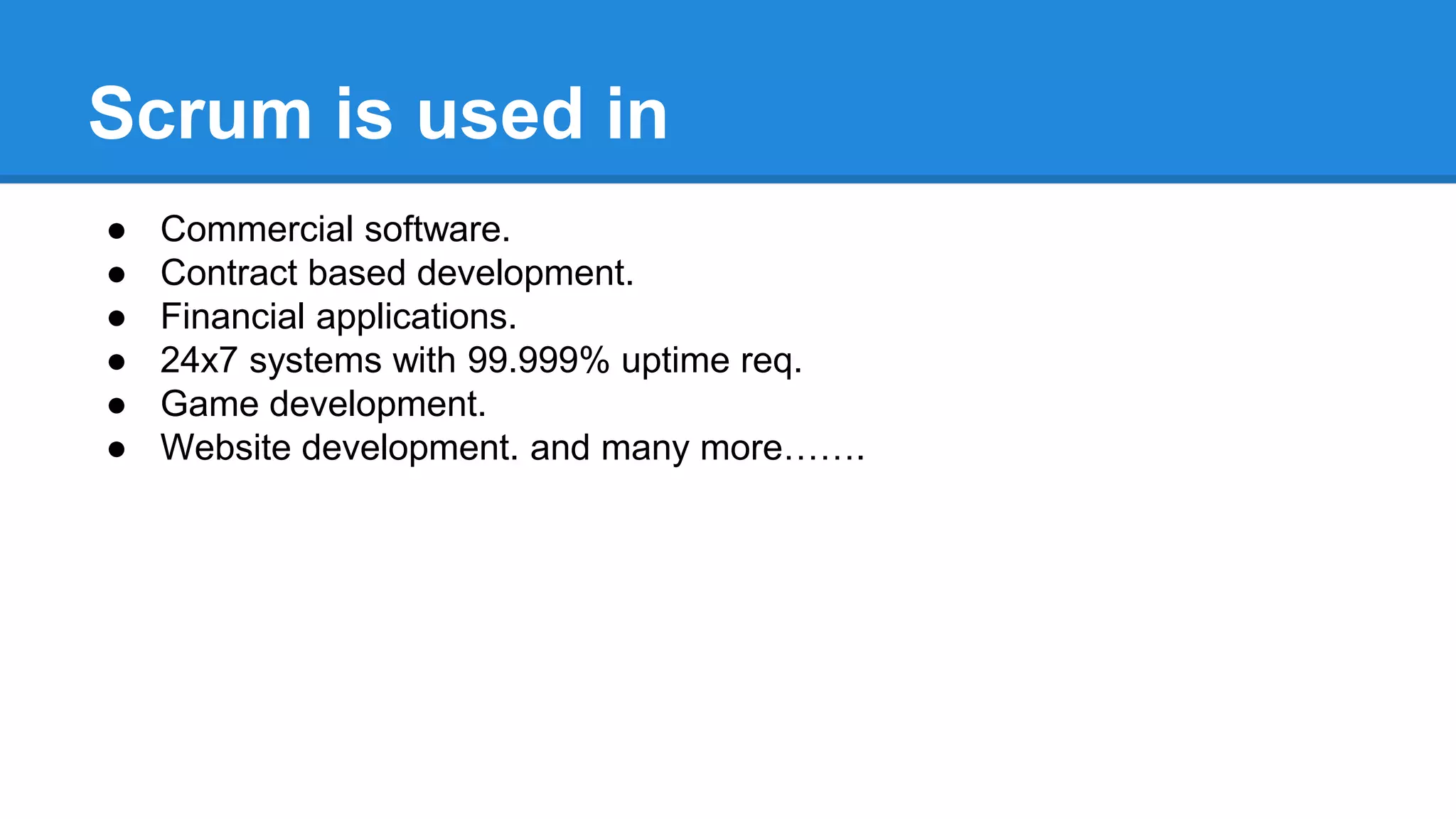 Scrum is used in
● Commercial software.
● Contract based development.
● Financial applications.
● 24x7 systems with 99.999% uptime req.
● Game development.
● Website development. and many more…….
 