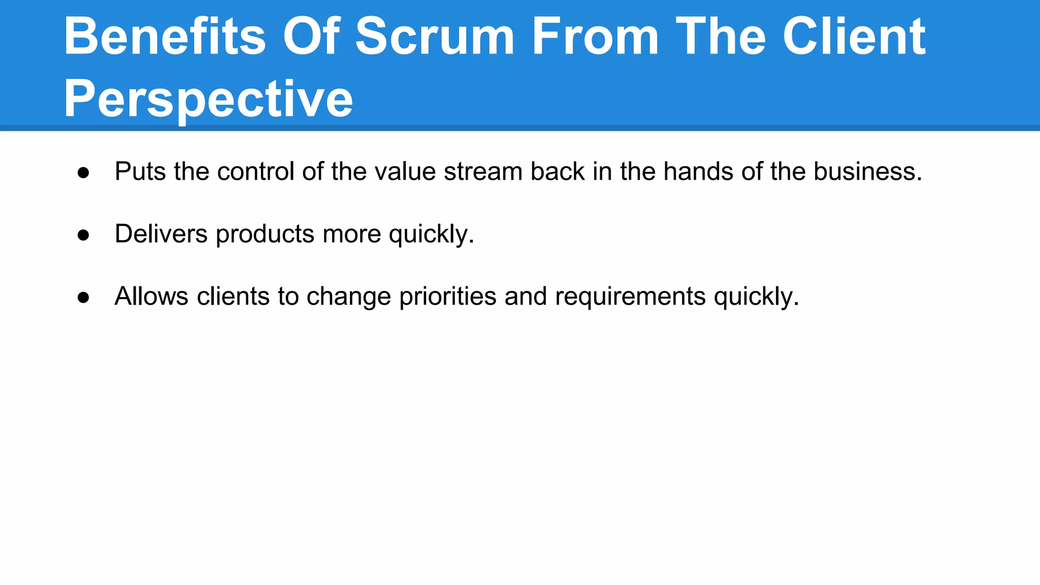 Benefits Of Scrum From The Client
Perspective
● Puts the control of the value stream back in the hands of the business.
● Delivers products more quickly.
● Allows clients to change priorities and requirements quickly.
 