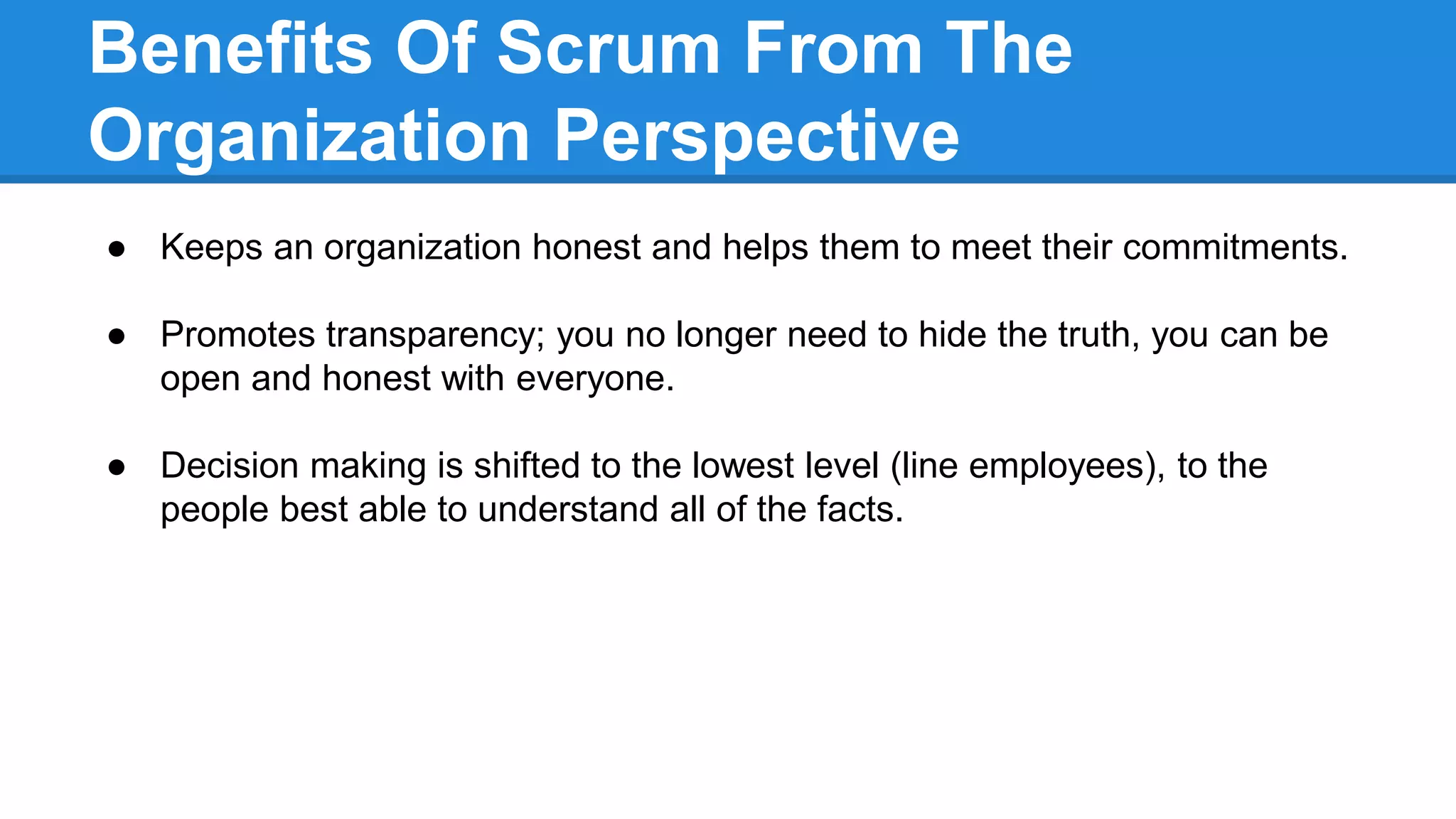 Benefits Of Scrum From The
Organization Perspective
● Keeps an organization honest and helps them to meet their commitments.
● Promotes transparency; you no longer need to hide the truth, you can be
open and honest with everyone.
● Decision making is shifted to the lowest level (line employees), to the
people best able to understand all of the facts.
 