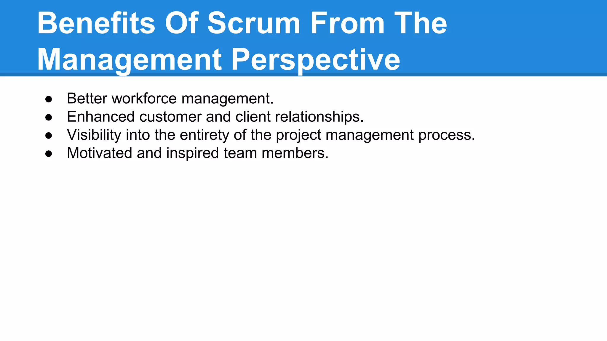Benefits Of Scrum From The
Management Perspective
● Better workforce management.
● Enhanced customer and client relationships.
● Visibility into the entirety of the project management process.
● Motivated and inspired team members.
 