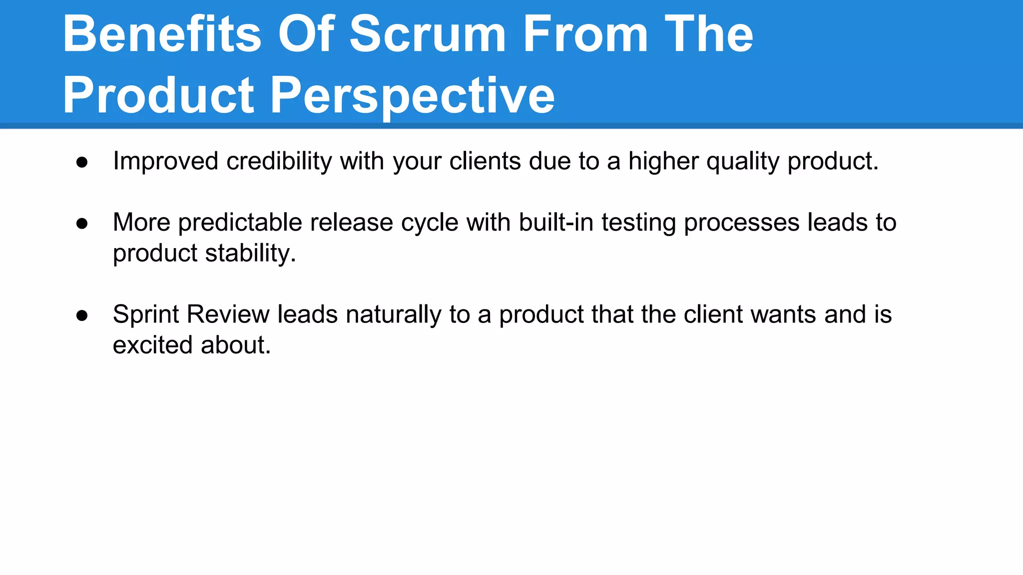 Benefits Of Scrum From The
Product Perspective
● Improved credibility with your clients due to a higher quality product.
● More predictable release cycle with built-in testing processes leads to
product stability.
● Sprint Review leads naturally to a product that the client wants and is
excited about.
 