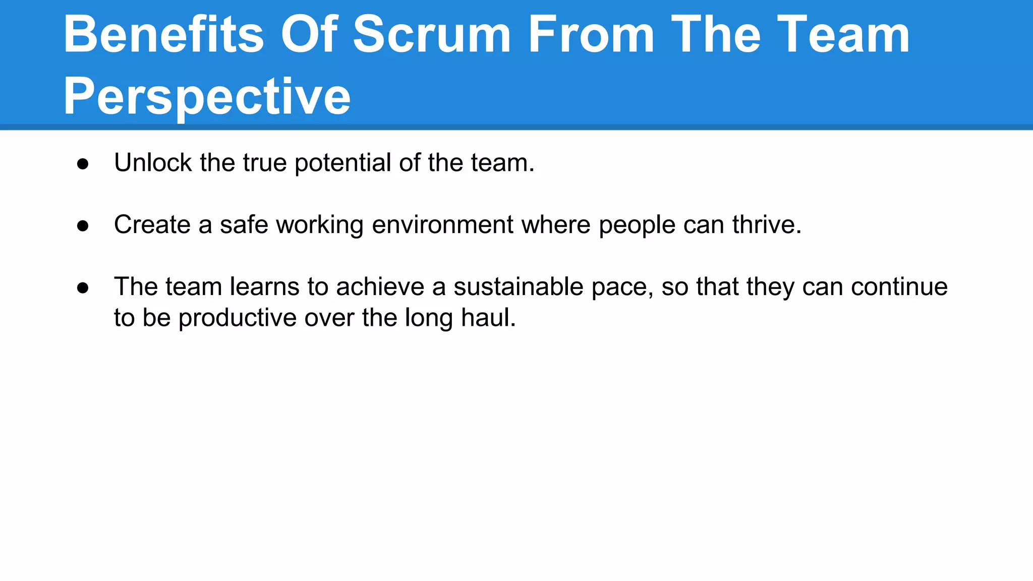Benefits Of Scrum From The Team
Perspective
● Unlock the true potential of the team.
● Create a safe working environment where people can thrive.
● The team learns to achieve a sustainable pace, so that they can continue
to be productive over the long haul.
 