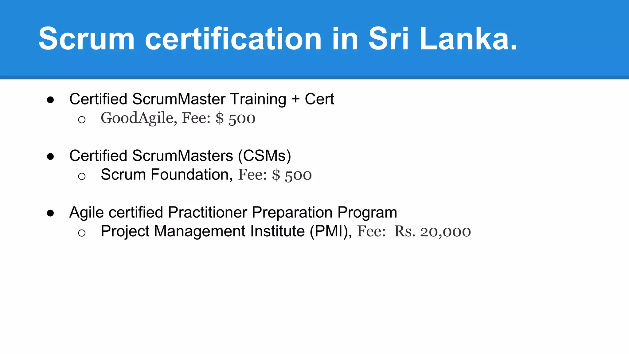 Scrum certification in Sri Lanka.
● Certified ScrumMaster Training + Cert
o GoodAgile, Fee: $ 500
● Certified ScrumMasters (CSMs)
o Scrum Foundation, Fee: $ 500
● Agile certified Practitioner Preparation Program
o Project Management Institute (PMI), Fee: Rs. 20,000
 