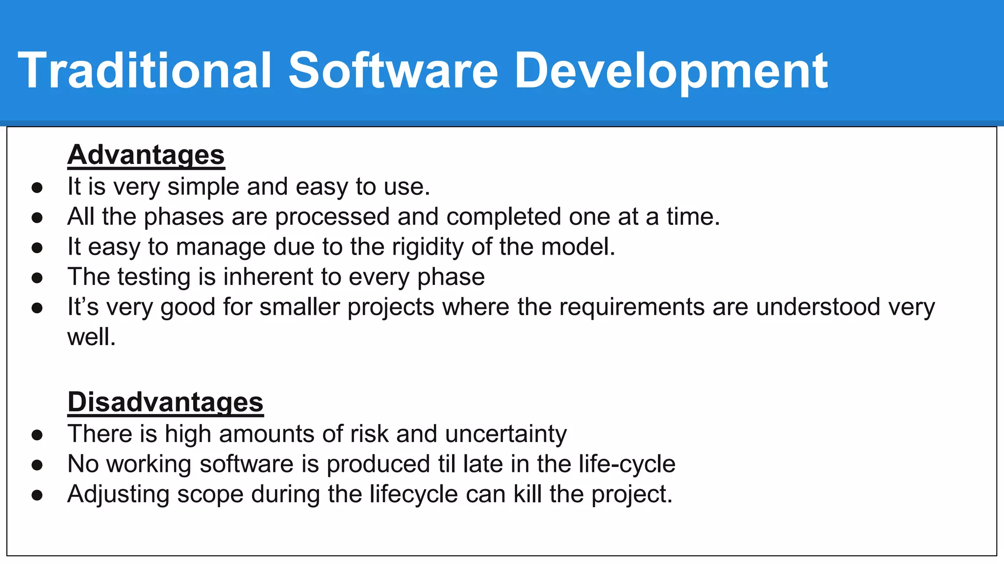 Traditional Software Development
Advantages
● It is very simple and easy to use.
● All the phases are processed and completed one at a time.
● It easy to manage due to the rigidity of the model.
● The testing is inherent to every phase
● It’s very good for smaller projects where the requirements are understood very
well.
Disadvantages
● There is high amounts of risk and uncertainty
● No working software is produced til late in the life-cycle
● Adjusting scope during the lifecycle can kill the project.
 