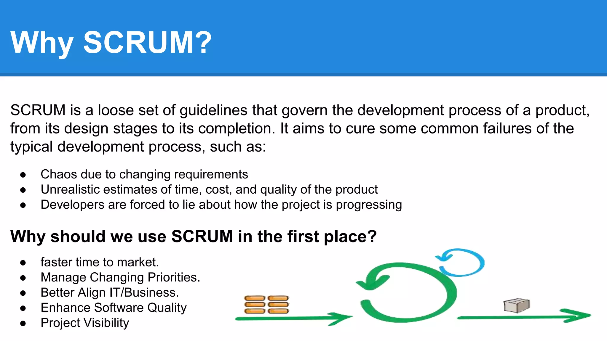 Why SCRUM?
SCRUM is a loose set of guidelines that govern the development process of a product,
from its design stages to its completion. It aims to cure some common failures of the
typical development process, such as:
● Chaos due to changing requirements
● Unrealistic estimates of time, cost, and quality of the product
● Developers are forced to lie about how the project is progressing
Why should we use SCRUM in the first place?
● faster time to market.
● Manage Changing Priorities.
● Better Align IT/Business.
● Enhance Software Quality
● Project Visibility
 