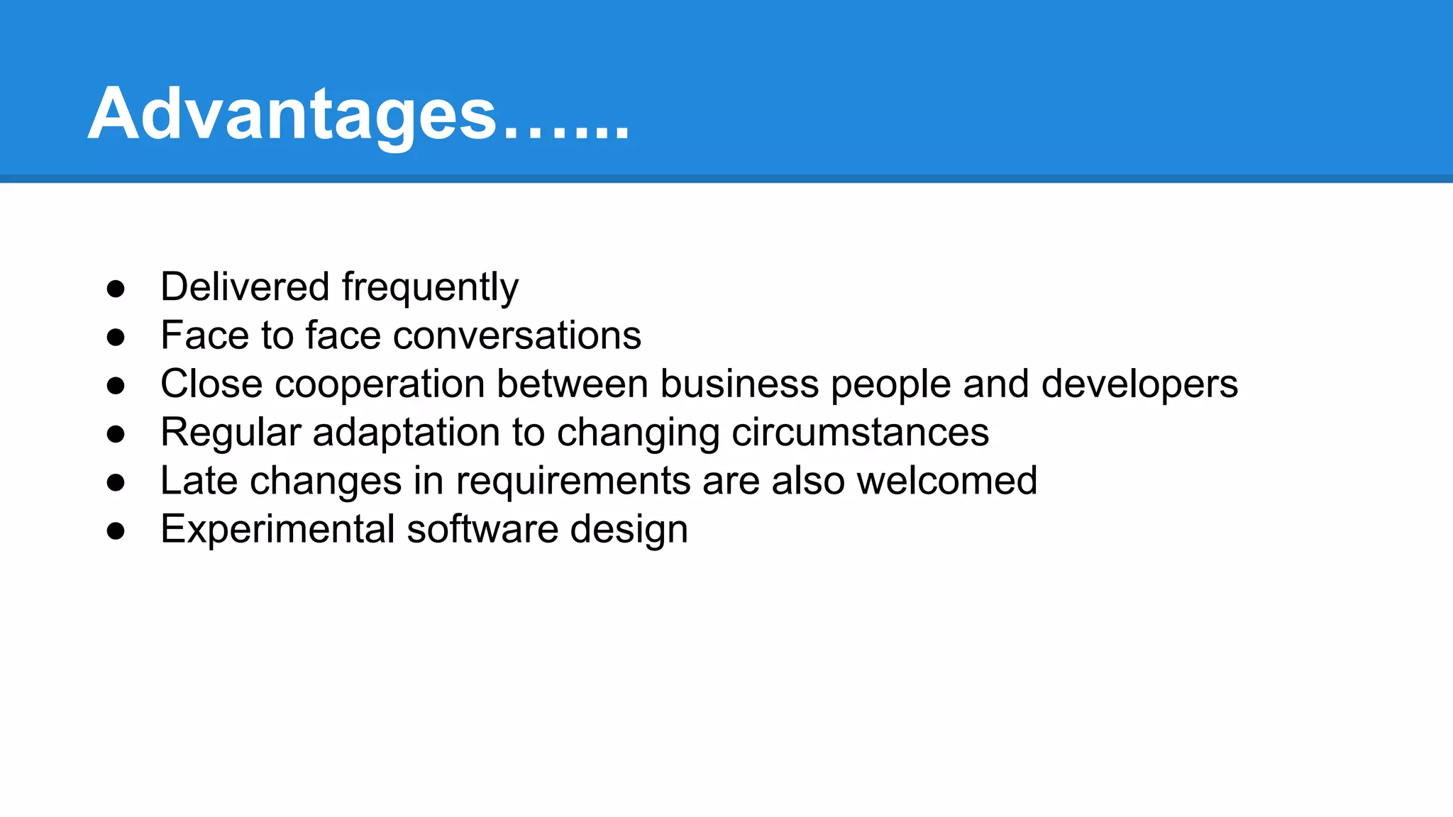 Advantages…...
● Delivered frequently
● Face to face conversations
● Close cooperation between business people and developers
● Regular adaptation to changing circumstances
● Late changes in requirements are also welcomed
● Experimental software design
 