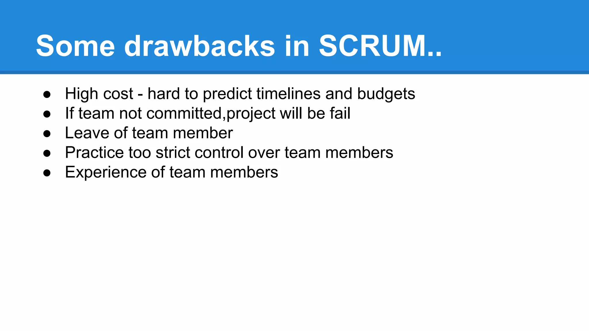 Some drawbacks in SCRUM..
● High cost - hard to predict timelines and budgets
● If team not committed,project will be fail
● Leave of team member
● Practice too strict control over team members
● Experience of team members
 