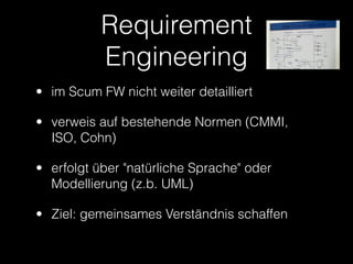 Requirement
           Engineering
• im Scum FW nicht weiter detailliert

• verweis auf bestehende Normen (CMMI,
  ISO, Cohn)

• erfolgt über "natürliche Sprache" oder
  Modellierung (z.b. UML)

• Ziel: gemeinsames Verständnis schaffen
 